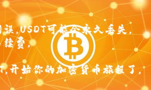 在钱包里面添加USDT（泰达币）是一个简单的过程，以下是步骤说明：

### 添加USDT的步骤

#### 1. 选择合适的钱包
在开始之前，你需要选择支持USDT的数字钱包。市场上有很多种钱包可供选择，包括硬件钱包、软件钱包和在线钱包。常见的选择有：

- **硬件钱包**：如Ledger Nano S、Trezor，适合长期存储。
- **软件钱包**：如Trust Wallet、Exodus，适合日常使用。
- **在线钱包**：如Binance、Huobi，方便快速交易。

#### 2. 创建或导入钱包
如果你还没有钱包，你需要先创建一个。大多数软件钱包和在线钱包都提供简单的注册流程。如果你已有钱包，确保你能够访问它。

#### 3. 选择添加USDT
进入你的数字钱包界面，通常会有一个“资产”或“币种”部分。在这里，你可以选择添加USDT。

#### 4. 获取USDT地址
你需要获得你的USDT钱包地址，这是一个独特的字符串，用于接收USDT。点击“接收”按钮，系统会显示你的USDT地址。

#### 5. 充值USDT
有几种方式可以将USDT充值到你的钱包中：

- **通过交易所购买**：可以在支持USDT的交易所（如Binance、Coinbase等）上购买USDT，然后将其提取到你的钱包地址。
- **接受转账**：如果有朋友或其他用户愿意向你转账USDT，可以直接将你的地址分享给他们。
- **使用ATM机**：某些地区的加密货币ATM机支持直接将USDT发送到数字钱包中。

#### 6. 确认交易
充值后，等待区块链确认交易。这可能需要几分钟，具体取决于网络拥堵程度。

### 需要注意的事项
- 确保在转账时输入正确的钱包地址。如果地址错误，USDT可能会永久丢失。
- 了解交易费用。某些交易所和钱包可能会收取手续费。

通过以上步骤，你就可以顺利地在钱包中添加USDT，开始你的加密货币旅程了。